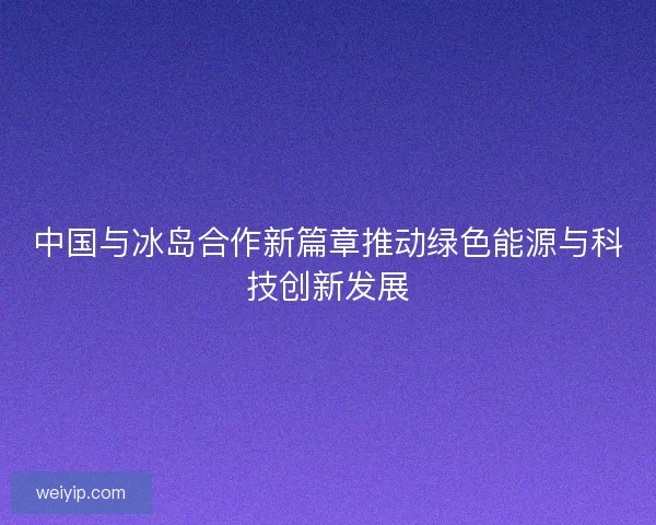 中国与冰岛合作新篇章推动绿色能源与科技创新发展