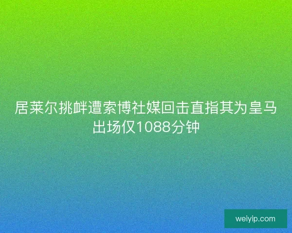 居莱尔挑衅遭索博社媒回击直指其为皇马出场仅1088分钟