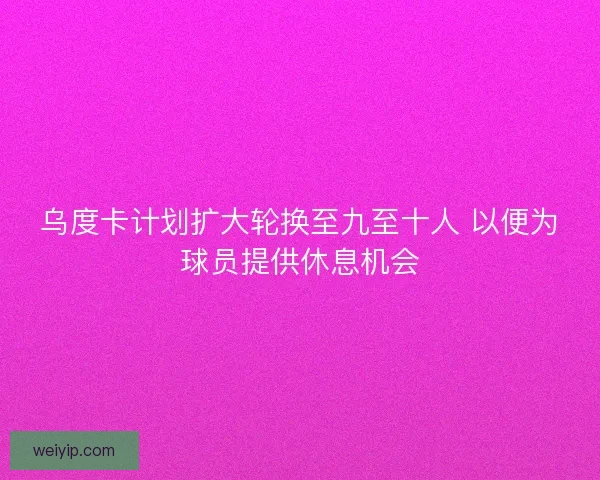 乌度卡计划扩大轮换至九至十人 以便为球员提供休息机会