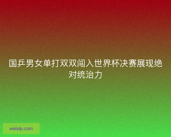 国乒男女单打双双闯入世界杯决赛展现绝对统治力