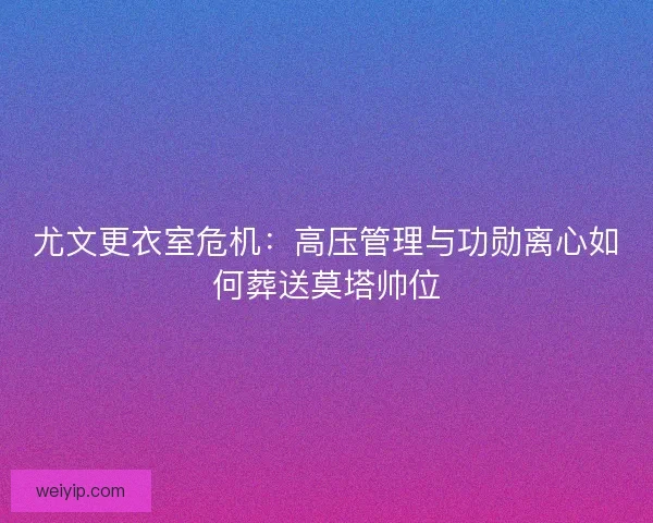 尤文更衣室危机：高压管理与功勋离心如何葬送莫塔帅位