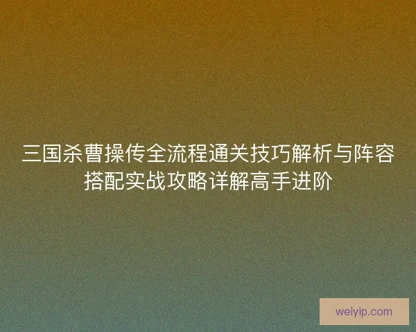 三国杀曹操传全流程通关技巧解析与阵容搭配实战攻略详解高手进阶