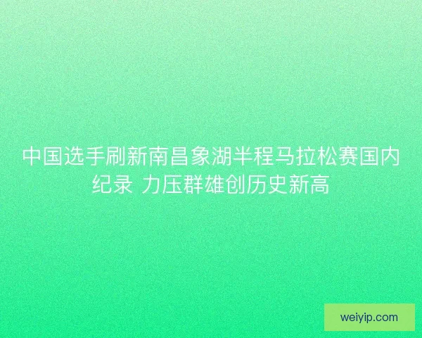 中国选手刷新南昌象湖半程马拉松赛国内纪录 力压群雄创历史新高