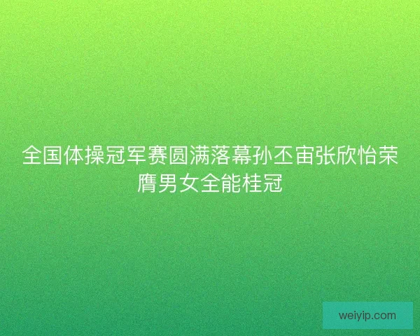 全国体操冠军赛圆满落幕孙丕宙张欣怡荣膺男女全能桂冠