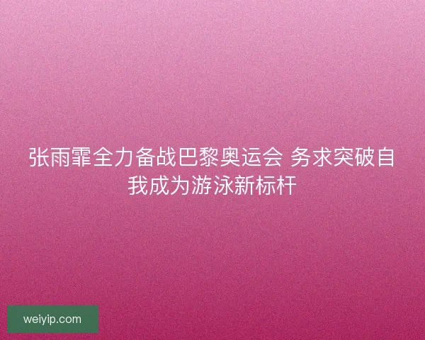 张雨霏全力备战巴黎奥运会 务求突破自我成为游泳新标杆