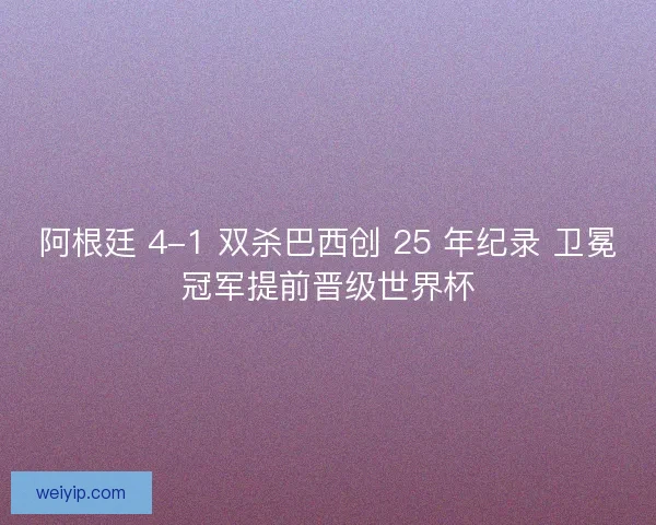 阿根廷 4-1 双杀巴西创 25 年纪录 卫冕冠军提前晋级世界杯