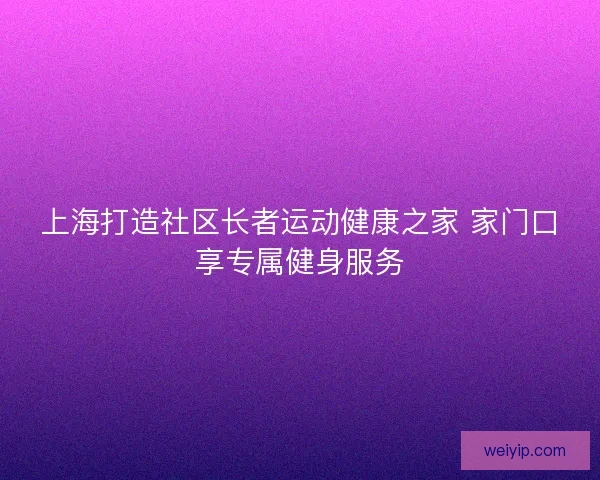 上海打造社区长者运动健康之家 家门口享专属健身服务