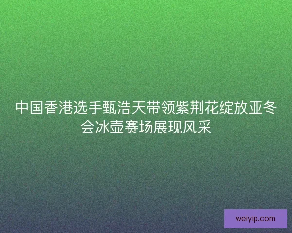 中国香港选手甄浩天带领紫荆花绽放亚冬会冰壶赛场展现风采