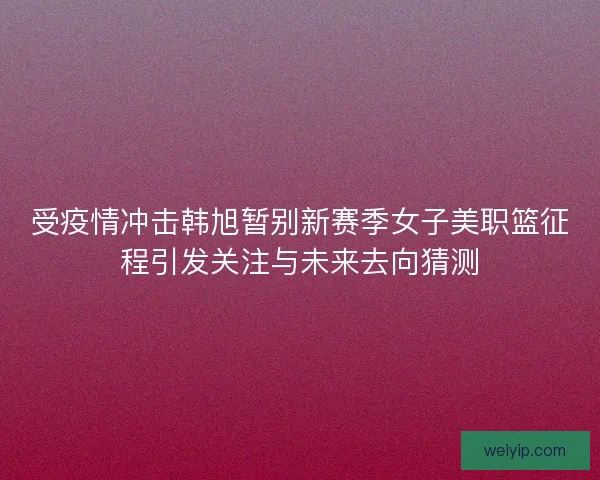 受疫情冲击韩旭暂别新赛季女子美职篮征程引发关注与未来去向猜测