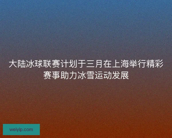 大陆冰球联赛计划于三月在上海举行精彩赛事助力冰雪运动发展