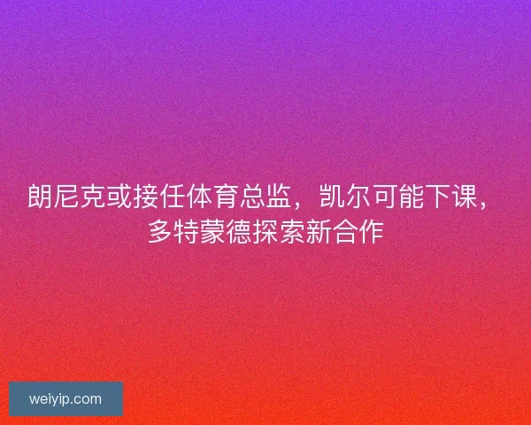 朗尼克或接任体育总监，凯尔可能下课，多特蒙德探索新合作