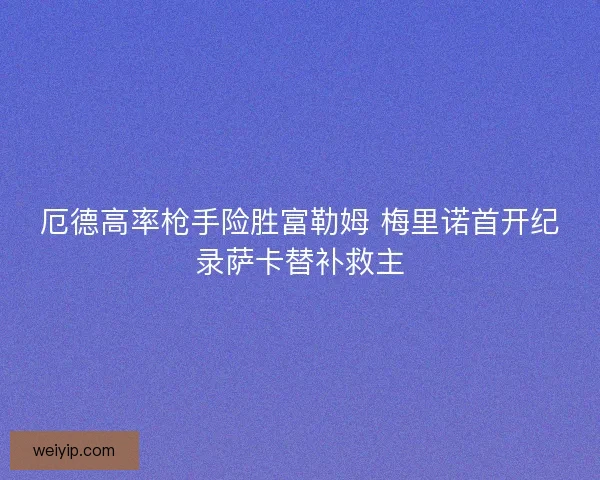 厄德高率枪手险胜富勒姆 梅里诺首开纪录萨卡替补救主