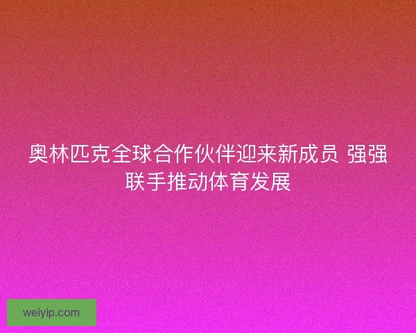 奥林匹克全球合作伙伴迎来新成员 强强联手推动体育发展