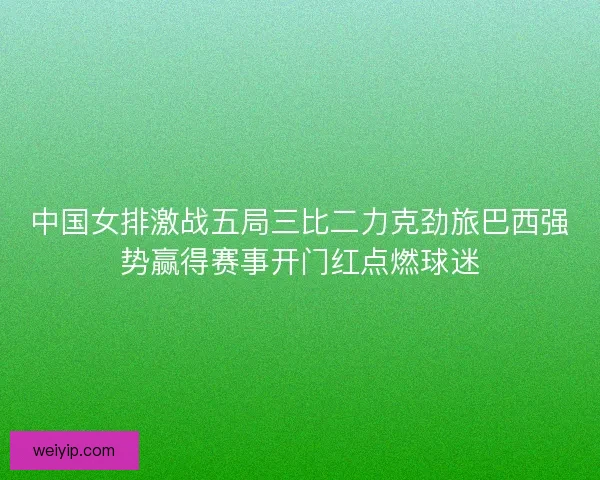 中国女排激战五局三比二力克劲旅巴西强势赢得赛事开门红点燃球迷