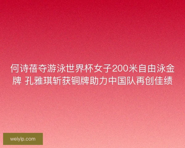 何诗蓓夺游泳世界杯女子200米自由泳金牌 孔雅琪斩获铜牌助力中国队再创佳绩