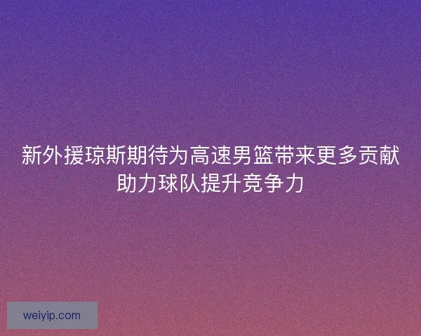 新外援琼斯期待为高速男篮带来更多贡献助力球队提升竞争力