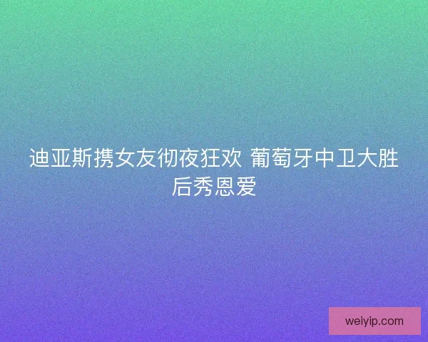 迪亚斯携女友彻夜狂欢 葡萄牙中卫大胜后秀恩爱