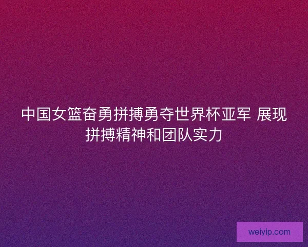 中国女篮奋勇拼搏勇夺世界杯亚军 展现拼搏精神和团队实力