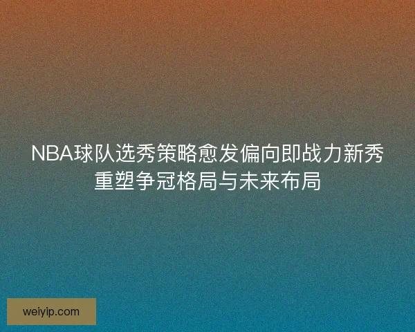 NBA球队选秀策略愈发偏向即战力新秀重塑争冠格局与未来布局