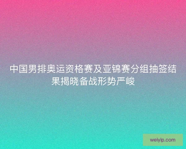 中国男排奥运资格赛及亚锦赛分组抽签结果揭晓备战形势严峻