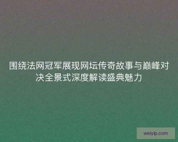 围绕法网冠军展现网坛传奇故事与巅峰对决全景式深度解读盛典魅力