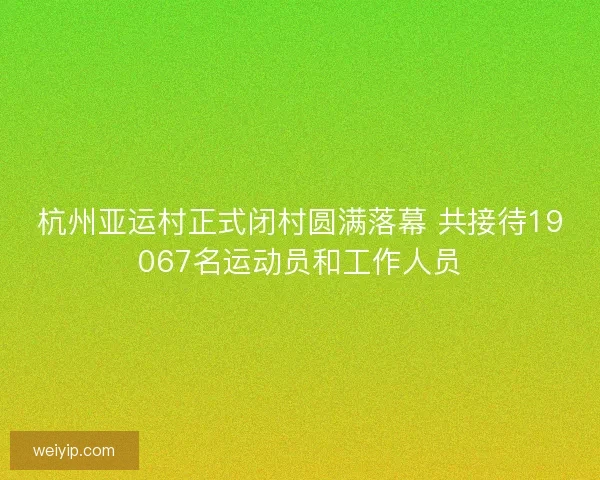杭州亚运村正式闭村圆满落幕 共接待19067名运动员和工作人员