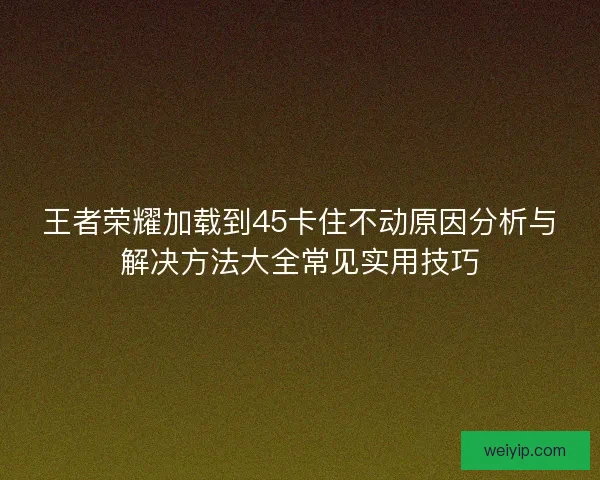 王者荣耀加载到45卡住不动原因分析与解决方法大全常见实用技巧